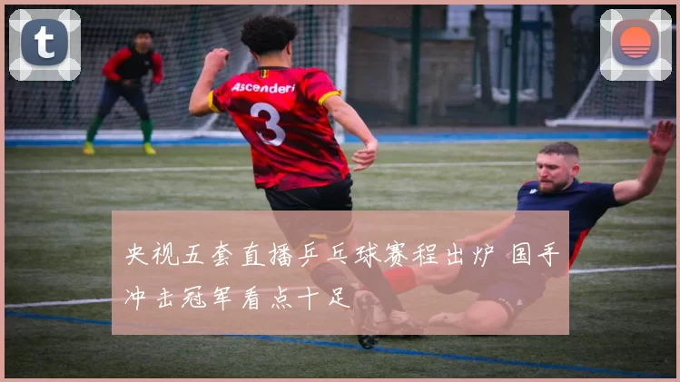 央视五套直播乒乓球赛程出炉 国手冲击冠军看点十足