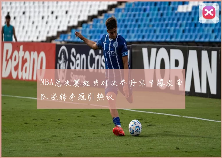 NBA总决赛经典对决乔丹末节爆发率队逆转夺冠引热议