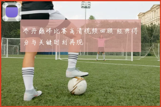 乔丹巅峰比赛高清视频回顾 经典得分与关键时刻再现