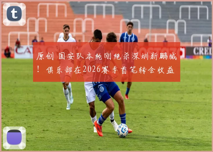 原创 国安队本轮刚绝杀深圳新鹏城！俱乐部在2026赛季首笔转会收益，就提前到账