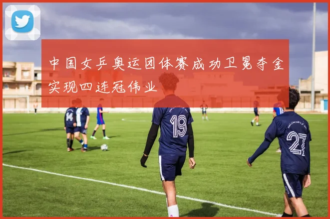 中国女乒奥运团体赛成功卫冕夺金实现四连冠伟业