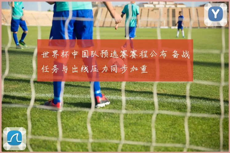 世界杯中国队预选赛赛程公布 备战任务与出线压力同步加重