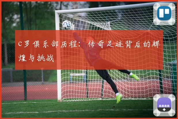 c罗俱乐部历程：传奇足迹背后的辉煌与挑战