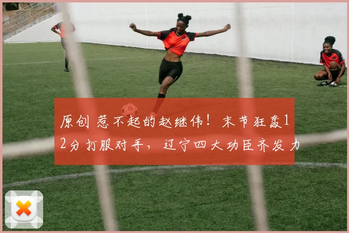 原创 惹不起的赵继伟！末节狂轰12分打服对手，辽宁四大功臣齐发力冲前六