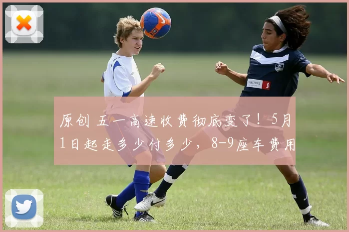 原创 五一高速收费彻底变了！5月1日起走多少付多少，8-9座车费用直接减半