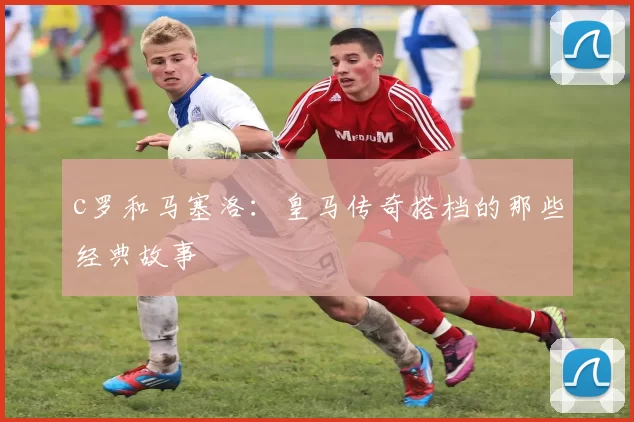 c罗和马塞洛：皇马传奇搭档的那些经典故事