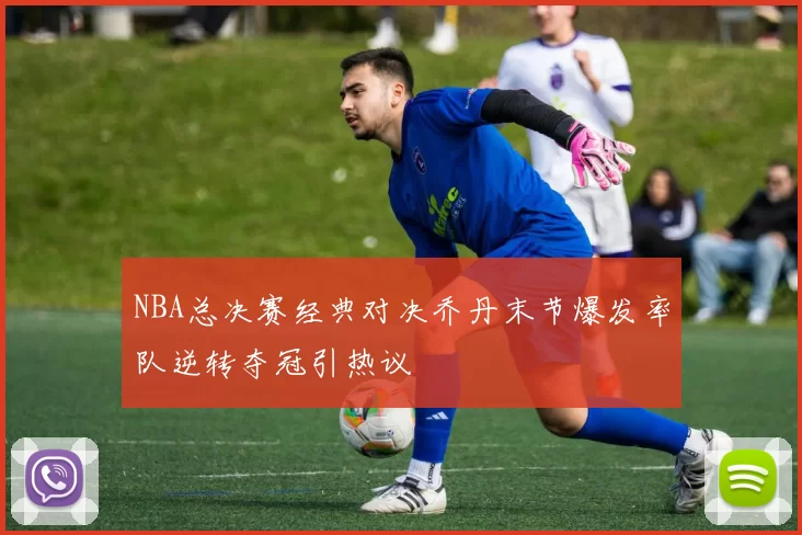 NBA总决赛经典对决乔丹末节爆发率队逆转夺冠引热议