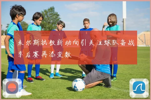 米尔斯执教新动向引关注球队备战季后赛再添变数