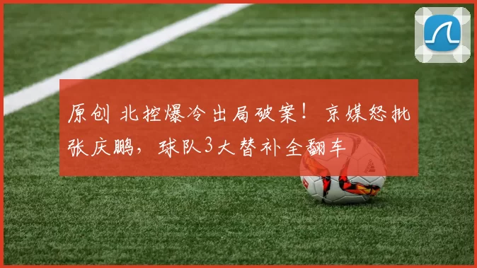 原创 北控爆冷出局破案！京媒怒批张庆鹏，球队3大替补全翻车