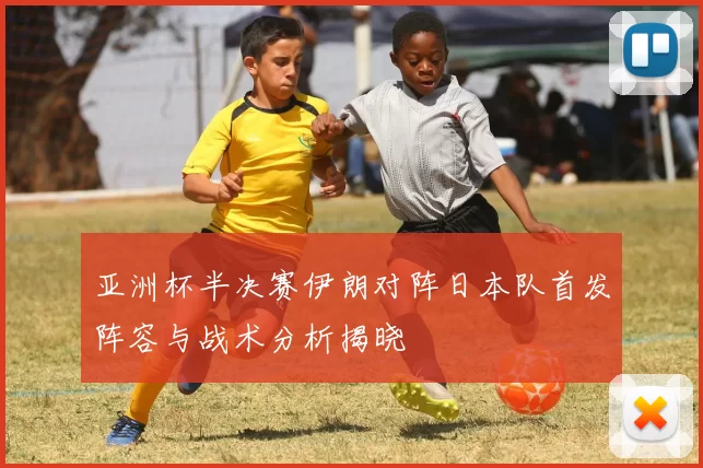 亚洲杯半决赛伊朗对阵日本队首发阵容与战术分析揭晓
