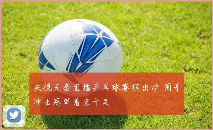 央视五套直播乒乓球赛程出炉 国手冲击冠军看点十足