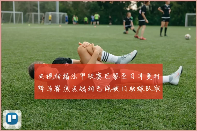 央视转播法甲联赛巴黎圣日耳曼对阵马赛焦点战姆巴佩破门助球队取胜