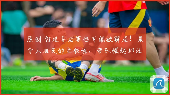 原创 打进季后赛也可能被解雇！最令人沮丧的主教练，带队崛起却让锡伯杜获利？