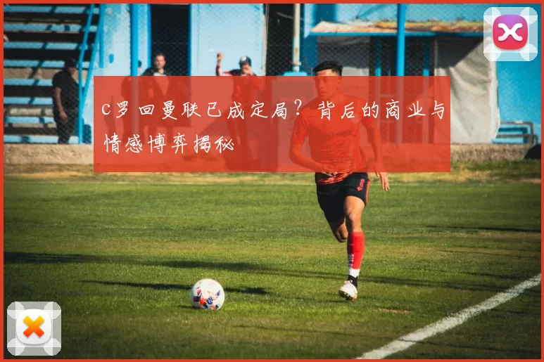 c罗回曼联已成定局？背后的商业与情感博弈揭秘