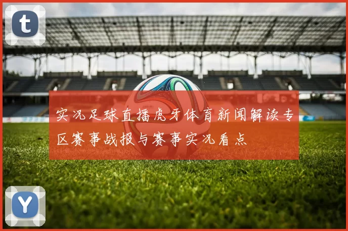 实况足球直播虎牙体育新闻解读专区赛事战报与赛事实况看点