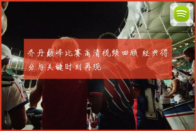 乔丹巅峰比赛高清视频回顾 经典得分与关键时刻再现