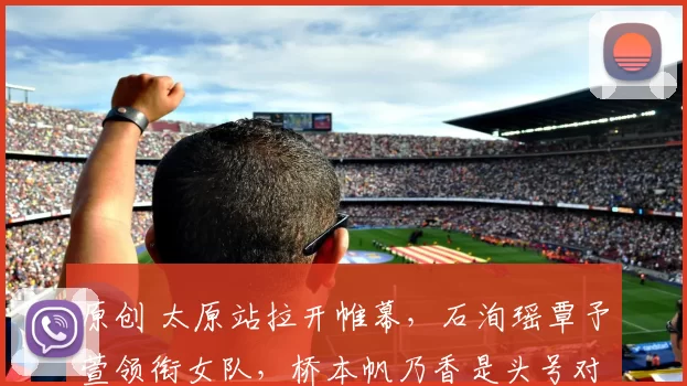 原创 太原站拉开帷幕,石洵瑶覃予萱领衔女队,桥本帆乃香是头号对手