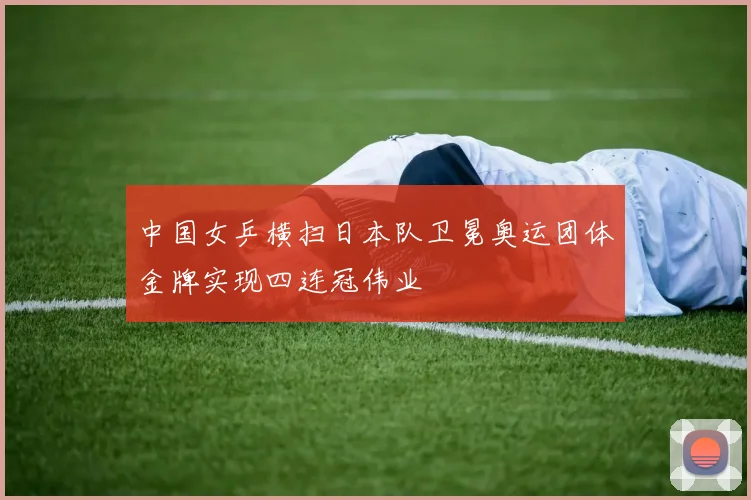 中国女乒横扫日本队卫冕奥运团体金牌实现四连冠伟业