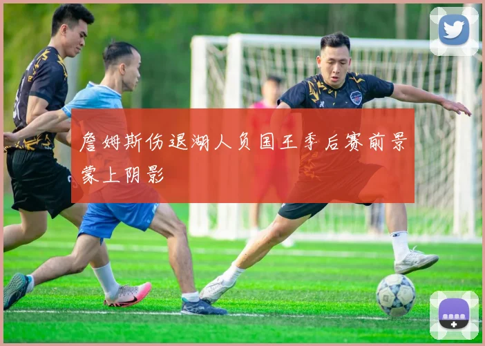 詹姆斯伤退湖人负国王季后赛前景蒙上阴影