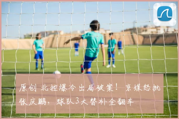 原创 北控爆冷出局破案！京媒怒批张庆鹏，球队3大替补全翻车