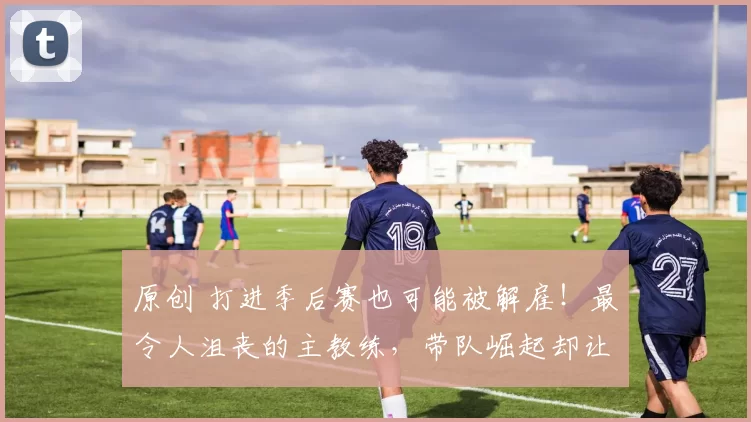 原创 打进季后赛也可能被解雇！最令人沮丧的主教练，带队崛起却让锡伯杜获利？