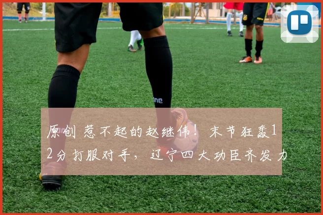 原创 惹不起的赵继伟！末节狂轰12分打服对手，辽宁四大功臣齐发力冲前六