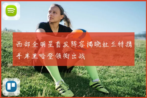 西部全明星首发阵容揭晓杜兰特携手库里哈登领衔出战