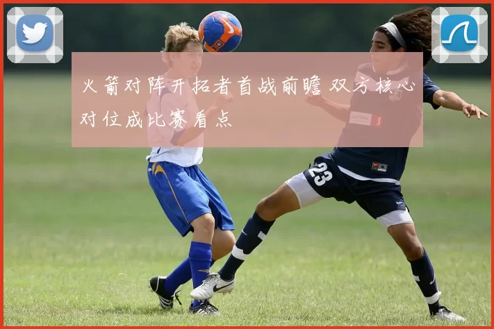 火箭对阵开拓者首战前瞻 双方核心对位成比赛看点