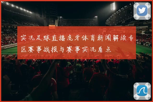 实况足球直播虎牙体育新闻解读专区赛事战报与赛事实况看点