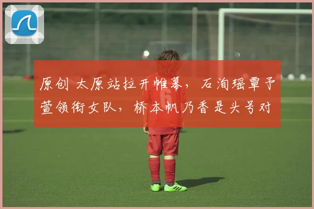 原创 太原站拉开帷幕,石洵瑶覃予萱领衔女队,桥本帆乃香是头号对手