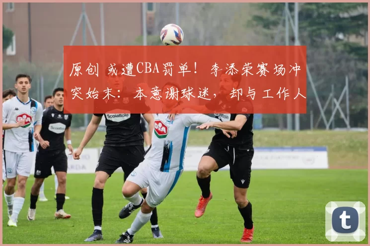 原创 或遭CBA罚单！李添荣赛场冲突始末：本意谢球迷，却与工作人员起争执