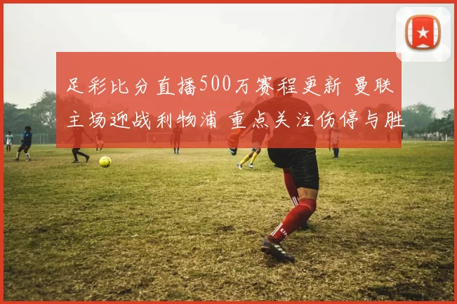 足彩比分直播500万赛程更新 曼联主场迎战利物浦 重点关注伤停与胜负走势