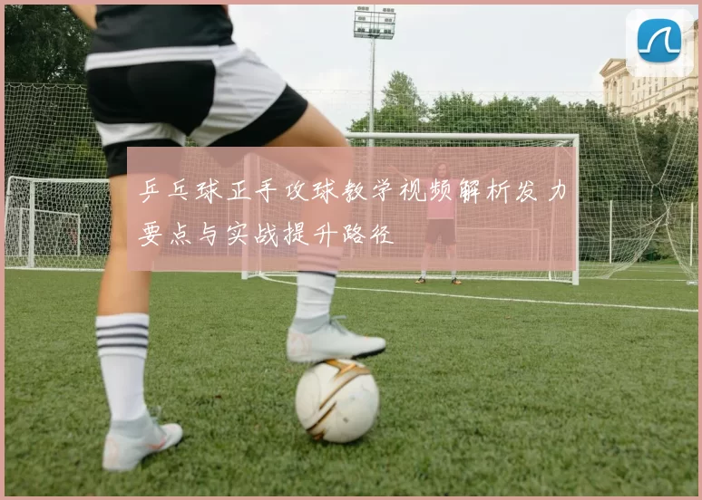 乒乓球正手攻球教学视频解析发力要点与实战提升路径